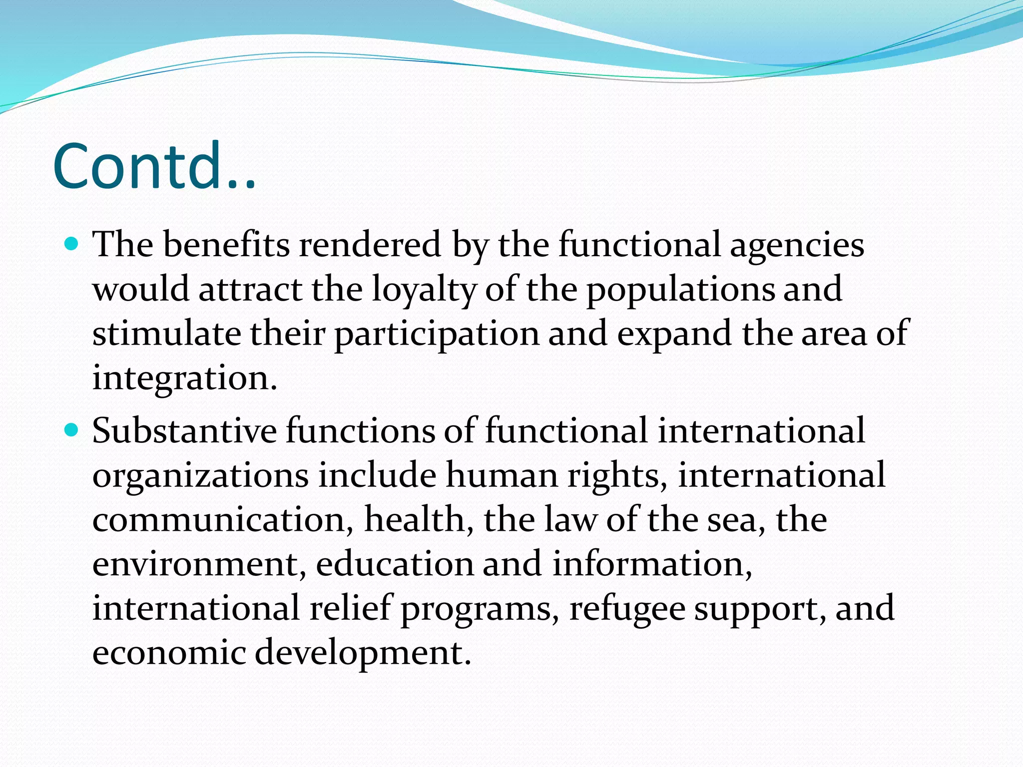 Contd..
 The benefits rendered by the functional agencies
would attract the loyalty of the populations and
stimulate their participation and expand the area of
integration.
 Substantive functions of functional international
organizations include human rights, international
communication, health, the law of the sea, the
environment, education and information,
international relief programs, refugee support, and
economic development.
 