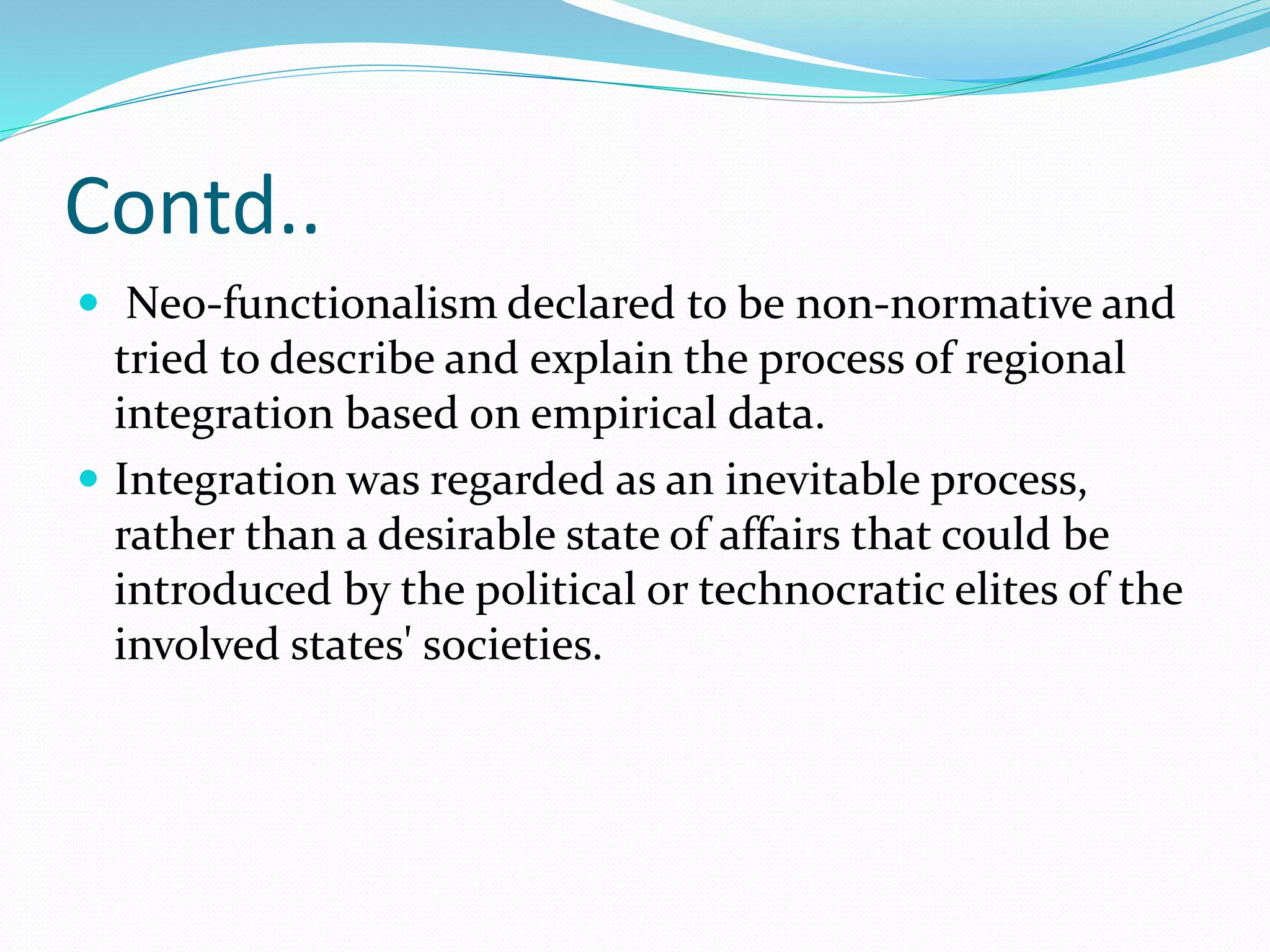 Contd..
 Neo-functionalism declared to be non-normative and
tried to describe and explain the process of regional
integration based on empirical data.
 Integration was regarded as an inevitable process,
rather than a desirable state of affairs that could be
introduced by the political or technocratic elites of the
involved states' societies.
 