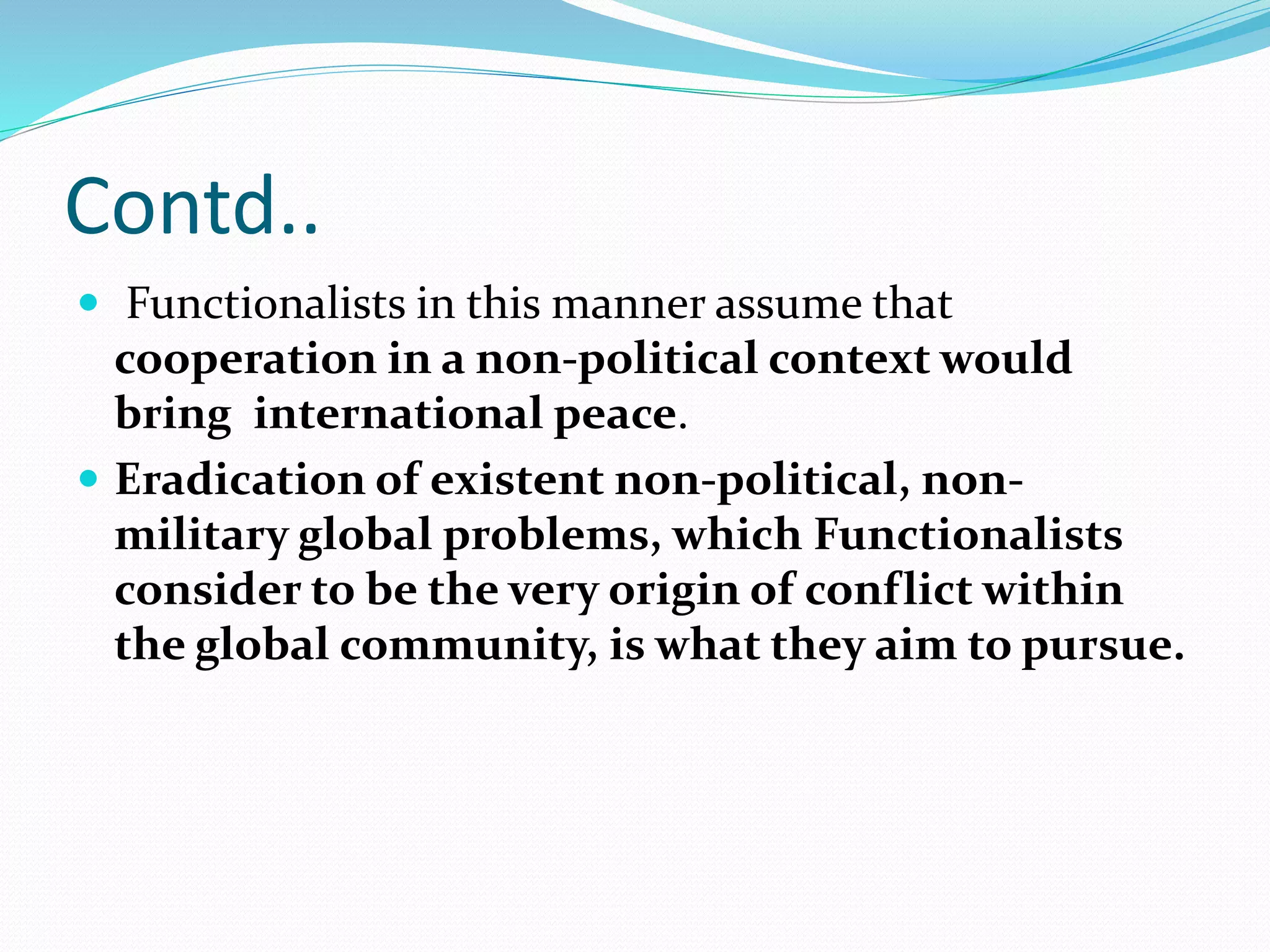 Contd..
 Functionalists in this manner assume that
cooperation in a non-political context would
bring international peace.
 Eradication of existent non-political, non-
military global problems, which Functionalists
consider to be the very origin of conflict within
the global community, is what they aim to pursue.
 