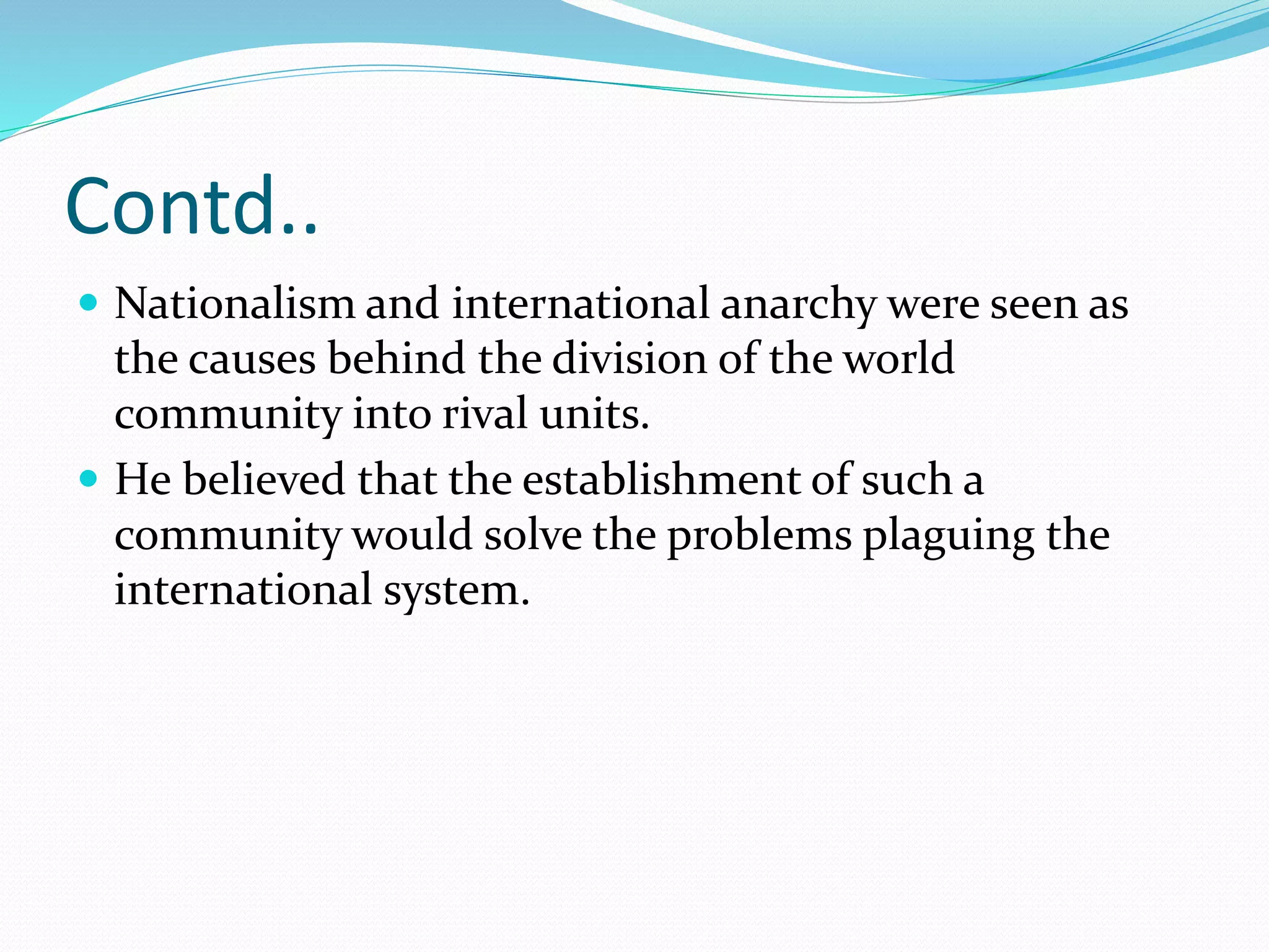 Contd..
 Nationalism and international anarchy were seen as
the causes behind the division of the world
community into rival units.
 He believed that the establishment of such a
community would solve the problems plaguing the
international system.
 