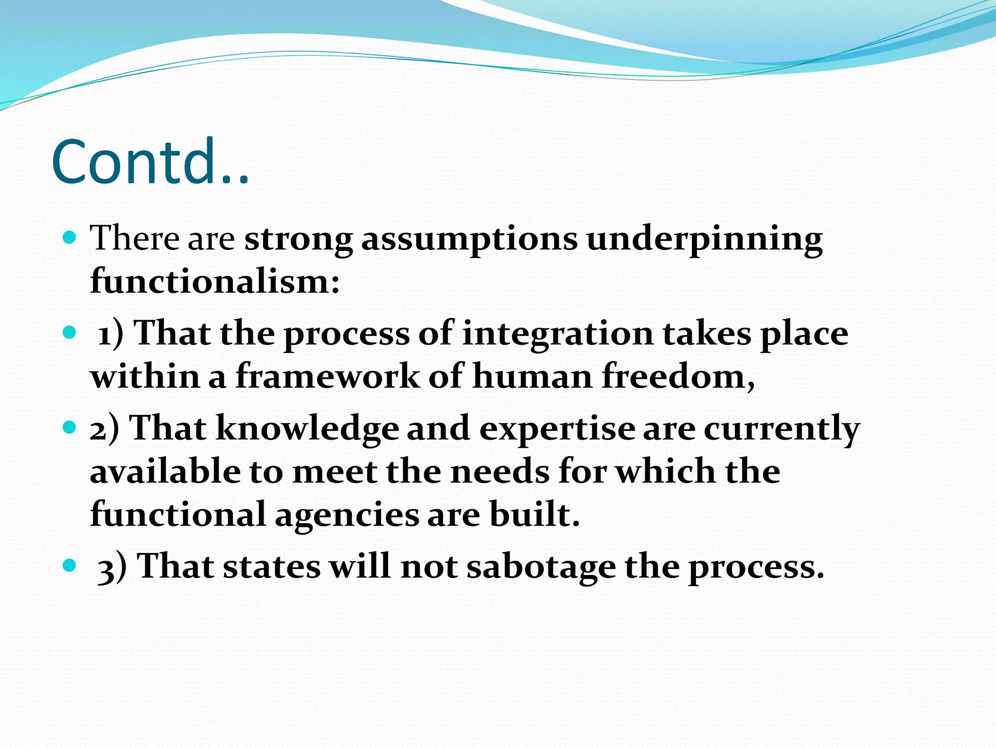 Contd..
 There are strong assumptions underpinning
functionalism:
 1) That the process of integration takes place
within a framework of human freedom,
 2) That knowledge and expertise are currently
available to meet the needs for which the
functional agencies are built.
 3) That states will not sabotage the process.
 