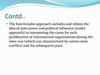 Contd..
 The functionalist approach excludes and refutes the
idea of state power and political influence (realist
approach) in interpreting the cause for such
proliferation of international organizations during the
inter-war (which was characterized by nation-state
conflict) and the subsequent years.
 