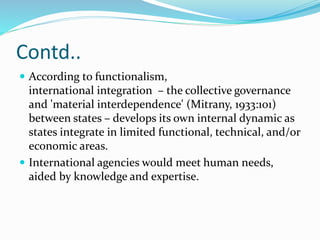 Contd..
 According to functionalism,
international integration – the collective governance
and 'material interdependence' (Mitrany, 1933:101)
between states – develops its own internal dynamic as
states integrate in limited functional, technical, and/or
economic areas.
 International agencies would meet human needs,
aided by knowledge and expertise.
 
