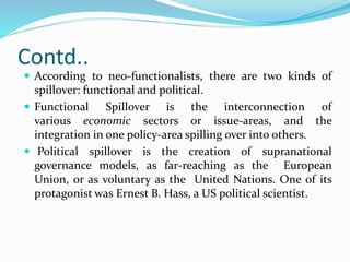 Contd..
 According to neo-functionalists, there are two kinds of
spillover: functional and political.
 Functional Spillover is the interconnection of
various economic sectors or issue-areas, and the
integration in one policy-area spilling over into others.
 Political spillover is the creation of supranational
governance models, as far-reaching as the European
Union, or as voluntary as the United Nations. One of its
protagonist was Ernest B. Hass, a US political scientist.
 