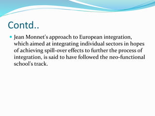 Contd..
 Jean Monnet's approach to European integration,
which aimed at integrating individual sectors in hopes
of achieving spill-over effects to further the process of
integration, is said to have followed the neo-functional
school's track.
 
