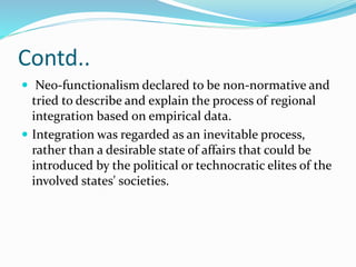 Contd..
 Neo-functionalism declared to be non-normative and
tried to describe and explain the process of regional
integration based on empirical data.
 Integration was regarded as an inevitable process,
rather than a desirable state of affairs that could be
introduced by the political or technocratic elites of the
involved states' societies.
 