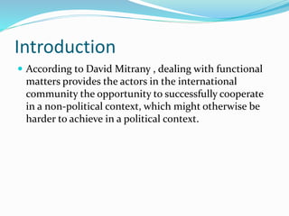 Introduction
 According to David Mitrany , dealing with functional
matters provides the actors in the international
community the opportunity to successfully cooperate
in a non-political context, which might otherwise be
harder to achieve in a political context.
 