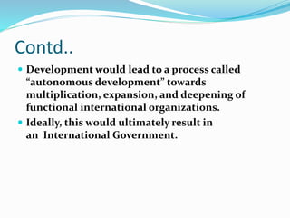 Contd..
 Development would lead to a process called
“autonomous development” towards
multiplication, expansion, and deepening of
functional international organizations.
 Ideally, this would ultimately result in
an International Government.
 