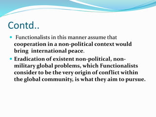 Contd..
 Functionalists in this manner assume that
cooperation in a non-political context would
bring international peace.
 Eradication of existent non-political, non-
military global problems, which Functionalists
consider to be the very origin of conflict within
the global community, is what they aim to pursue.
 