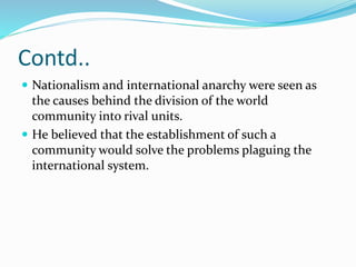 Contd..
 Nationalism and international anarchy were seen as
the causes behind the division of the world
community into rival units.
 He believed that the establishment of such a
community would solve the problems plaguing the
international system.
 
