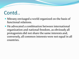Contd..
 Mitrany envisaged a world organized on the basis of
functional relations.
 He advocated a combination between international
organization and national freedom, as obviously all
protagonists did not share the same interests and,
conversely, all common interests were not equal in all
countries.
 