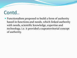 Contd..
 Functionalism proposed to build a form of authority
based in functions and needs, which linked authority
with needs, scientific knowledge, expertise and
technology, i.e. it provided a supraterritorial concept
of authority.
 