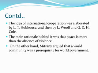 Contd..
 The idea of international cooperation was elaborated
by L. T. Hobhouse, and then by L. Woolf and G. D. H.
Cole.
 The main rationale behind it was that peace is more
than the absence of violence.
 On the other hand, Mitrany argued that a world
community was a prerequisite for world government.
 