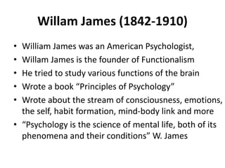 Willam James (1842-1910)
• William James was an American Psychologist,
• Willam James is the founder of Functionalism
• He tried to study various functions of the brain
• Wrote a book “Principles of Psychology”
• Wrote about the stream of consciousness, emotions,
the self, habit formation, mind-body link and more
• “Psychology is the science of mental life, both of its
phenomena and their conditions” W. James
 