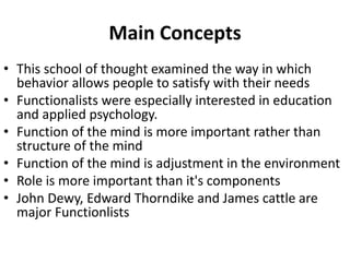 Main Concepts
• This school of thought examined the way in which
behavior allows people to satisfy with their needs
• Functionalists were especially interested in education
and applied psychology.
• Function of the mind is more important rather than
structure of the mind
• Function of the mind is adjustment in the environment
• Role is more important than it's components
• John Dewy, Edward Thorndike and James cattle are
major Functionlists
 