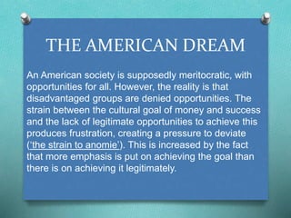 THE AMERICAN DREAM 
An American society is supposedly meritocratic, with 
opportunities for all. However, the reality is that 
disadvantaged groups are denied opportunities. The 
strain between the cultural goal of money and success 
and the lack of legitimate opportunities to achieve this 
produces frustration, creating a pressure to deviate 
(‘the strain to anomie’). This is increased by the fact 
that more emphasis is put on achieving the goal than 
there is on achieving it legitimately. 
 