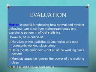 EVALUATION 
Merton is useful for showing how normal and deviant 
behaviour can arise from mainstream goals and 
explaining patters in official statistics. 
However, he is criticised… 
O He takes crime statistics at face value and over 
represents working class crime. 
O He is too deterministic – not all of the working class 
deviate 
O Marxists argue he ignores the power of the working 
class 
O He assumes value consensus 
 
