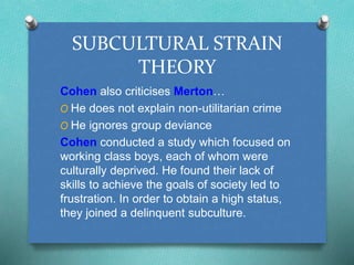 SUBCULTURAL STRAIN 
THEORY 
Cohen also criticises Merton… 
O He does not explain non-utilitarian crime 
O He ignores group deviance 
Cohen conducted a study which focused on 
working class boys, each of whom were 
culturally deprived. He found their lack of 
skills to achieve the goals of society led to 
frustration. In order to obtain a high status, 
they joined a delinquent subculture. 
 
