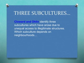 THREE SUBCULTURES… 
Cloward and Ohlin identify three 
subcultures which have arose due to 
unequal access to illegitimate structures. 
Which subculture depends on 
neighbourhoods… 
 