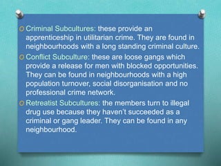 O Criminal Subcultures: these provide an 
apprenticeship in utilitarian crime. They are found in 
neighbourhoods with a long standing criminal culture. 
O Conflict Subculture: these are loose gangs which 
provide a release for men with blocked opportunities. 
They can be found in neighbourhoods with a high 
population turnover, social disorganisation and no 
professional crime network. 
O Retreatist Subcultures: the members turn to illegal 
drug use because they haven’t succeeded as a 
criminal or gang leader. They can be found in any 
neighbourhood. 
 