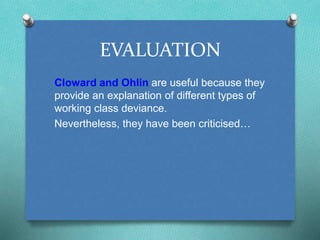 EVALUATION 
Cloward and Ohlin are useful because they 
provide an explanation of different types of 
working class deviance. 
Nevertheless, they have been criticised… 
 