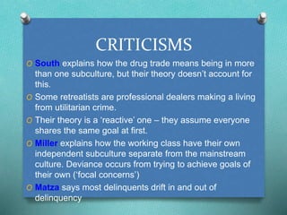 CRITICISMS 
O South explains how the drug trade means being in more 
than one subculture, but their theory doesn’t account for 
this. 
O Some retreatists are professional dealers making a living 
from utilitarian crime. 
O Their theory is a ‘reactive’ one – they assume everyone 
shares the same goal at first. 
O Miller explains how the working class have their own 
independent subculture separate from the mainstream 
culture. Deviance occurs from trying to achieve goals of 
their own (‘focal concerns’) 
O Matza says most delinquents drift in and out of 
delinquency 
 