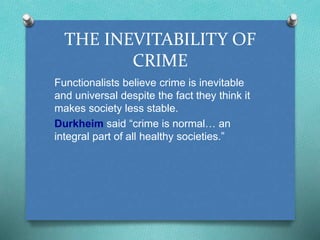 THE INEVITABILITY OF 
CRIME 
Functionalists believe crime is inevitable 
and universal despite the fact they think it 
makes society less stable. 
Durkheim said “crime is normal… an 
integral part of all healthy societies.” 
 