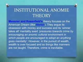 INSTITUTIONAL ANOMIE 
THEORY 
Messner and Rosenfield’s theory focuses on the 
American Dream (like Merton). They argue its 
obsession with money and success and its ‘winner 
takes all’ mentality exert ‘pressures towards crime by 
encouraging an anomic cultural environment in 
which people are encouraged to adopt an anything 
goes mentality’. However, in the pursuit of wealth, 
wealth is over focused and so things like manners 
are not taught. Therefore, crime is inevitable. 
 