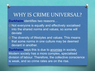 WHY IS CRIME UNIVERSAL? 
Durkheim identifies two reasons… 
O Not everyone is equally and effectively socialised 
into the shared norms and values, so some will 
deviate 
O The diversity of lifestyles and values. This means 
that some norms in one culture may be deemed 
deviant in another. 
Durkheim says this is due to anomies in society. 
Modern society has a more complex, specialised 
division of labour. Therefore, the collective conscience 
is weak, and so crime rates are on the rise. 
 