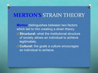 MERTON’S STRAIN THEORY 
Merton distinguishes between two factors 
which led to him creating a strain theory. 
O Structural: what the institutional structure 
of society allows an individual to achieve 
legitimately. 
O Cultural: the goals a culture encourages 
an individual to achieve. 
 