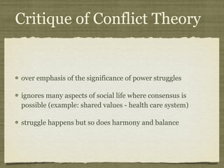 Critique of Conflict Theory over emphasis of the significance of power struggles ignores many aspects of social life where consensus is possible (example: shared values - health care system) struggle happens but so does harmony and balance 