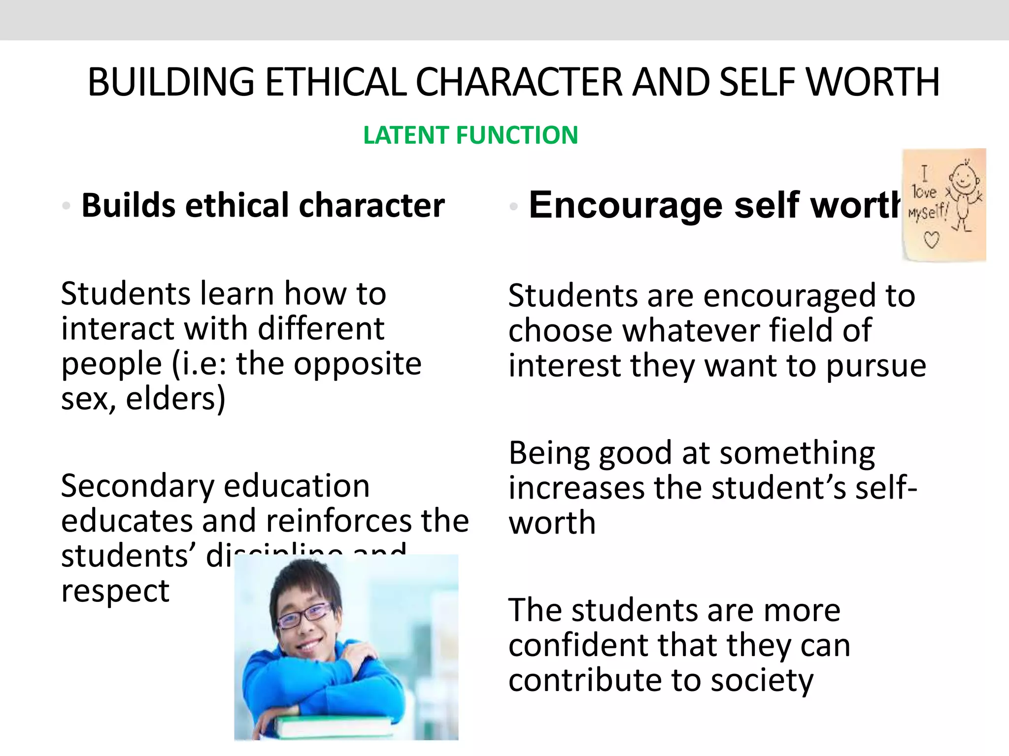 BUILDING ETHICAL CHARACTER AND SELF WORTH
• Builds ethical character
Students learn how to
interact with different
people (i.e: the opposite
sex, elders)
Secondary education
educates and reinforces the
students’ discipline and
respect
• Encourage self worth
Students are encouraged to
choose whatever field of
interest they want to pursue
Being good at something
increases the student’s self-
worth
The students are more
confident that they can
contribute to society
LATENT FUNCTION
 
