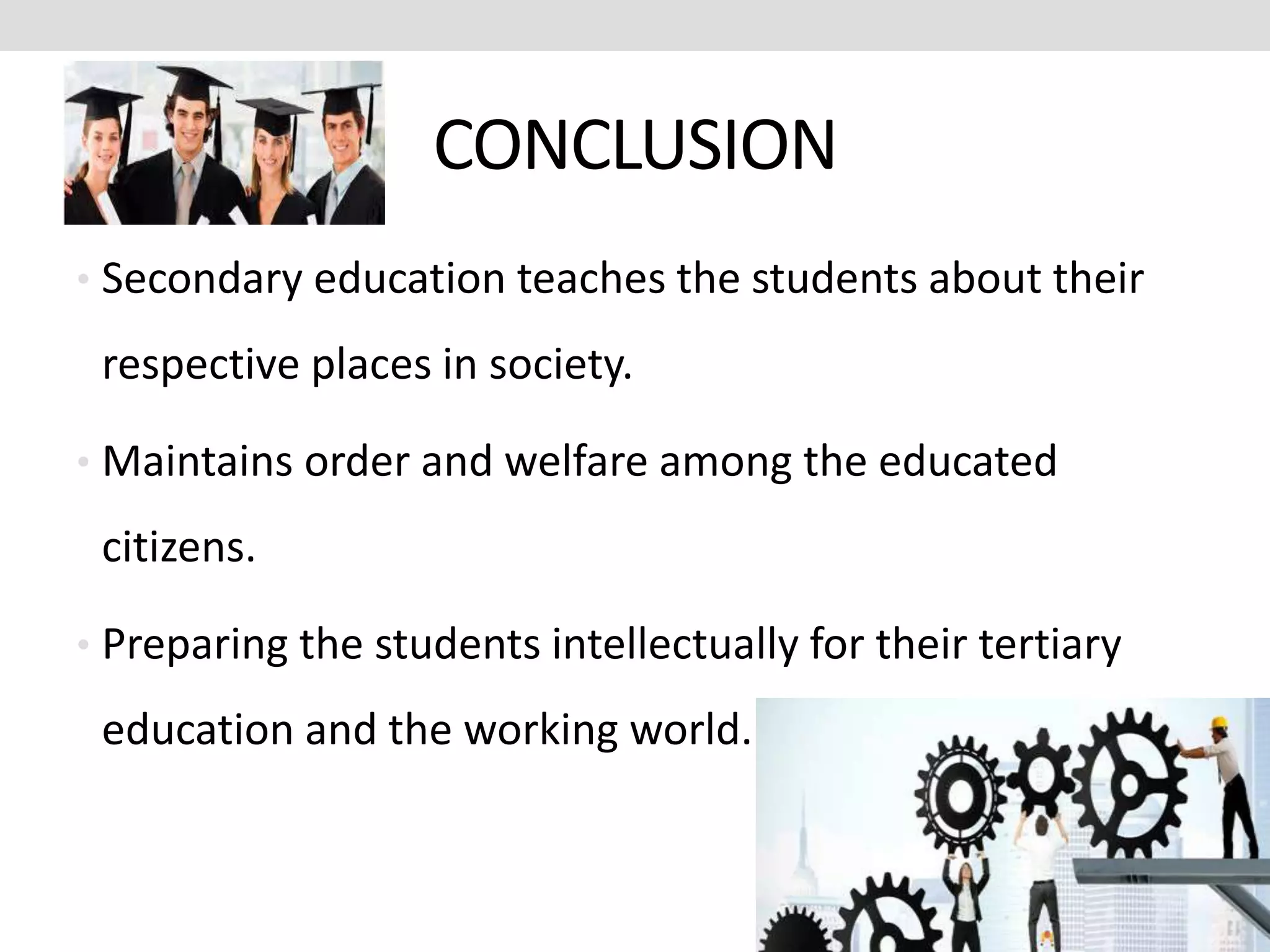 CONCLUSION
• Secondary education teaches the students about their
respective places in society.
• Maintains order and welfare among the educated
citizens.
• Preparing the students intellectually for their tertiary
education and the working world.
 
