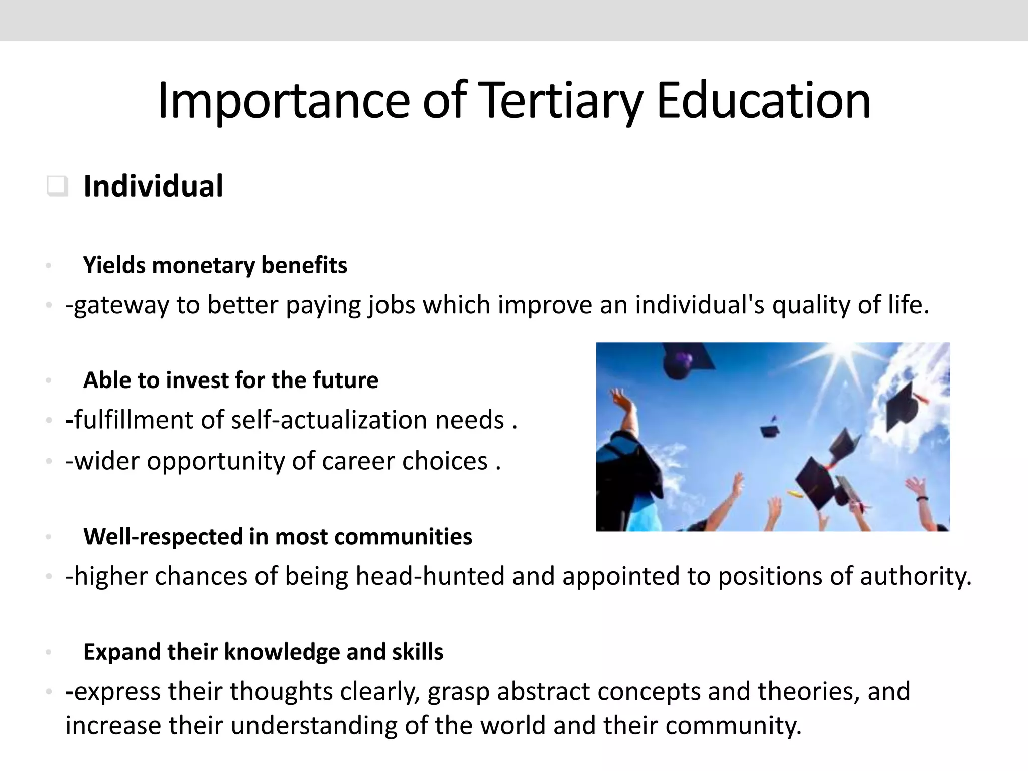 Importance of Tertiary Education
 Individual
• Yields monetary benefits
• -gateway to better paying jobs which improve an individual's quality of life.
• Able to invest for the future
• -fulfillment of self-actualization needs .
• -wider opportunity of career choices .
• Well-respected in most communities
• -higher chances of being head-hunted and appointed to positions of authority.
• Expand their knowledge and skills
• -express their thoughts clearly, grasp abstract concepts and theories, and
increase their understanding of the world and their community.
 