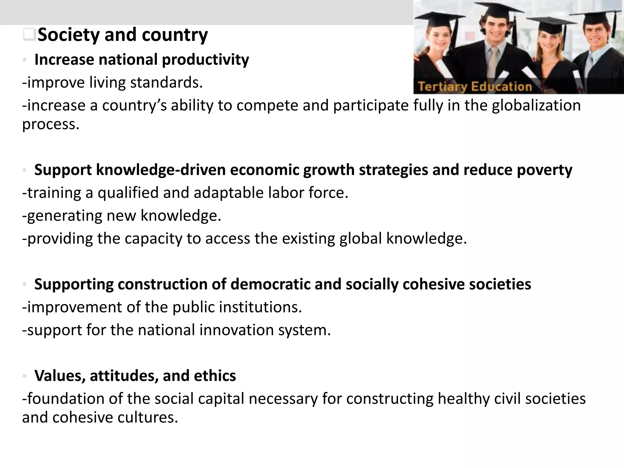 Society and country
• Increase national productivity
-improve living standards.
-increase a country’s ability to compete and participate fully in the globalization
process.
• Support knowledge-driven economic growth strategies and reduce poverty
-training a qualified and adaptable labor force.
-generating new knowledge.
-providing the capacity to access the existing global knowledge.
• Supporting construction of democratic and socially cohesive societies
-improvement of the public institutions.
-support for the national innovation system.
• Values, attitudes, and ethics
-foundation of the social capital necessary for constructing healthy civil societies
and cohesive cultures.
 