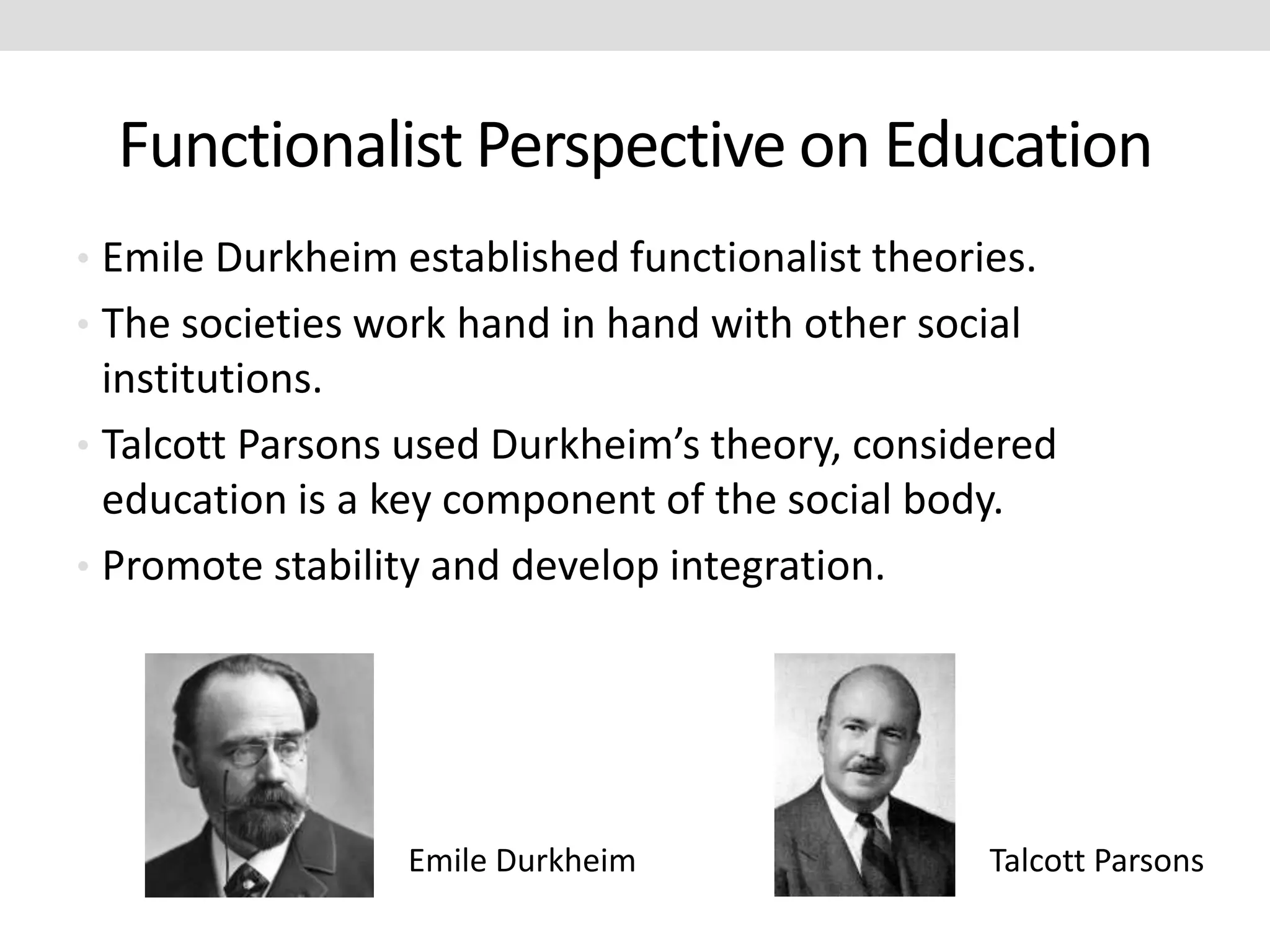 Functionalist Perspective on Education
• Emile Durkheim established functionalist theories.
• The societies work hand in hand with other social
institutions.
• Talcott Parsons used Durkheim’s theory, considered
education is a key component of the social body.
• Promote stability and develop integration.
Emile Durkheim Talcott Parsons
 