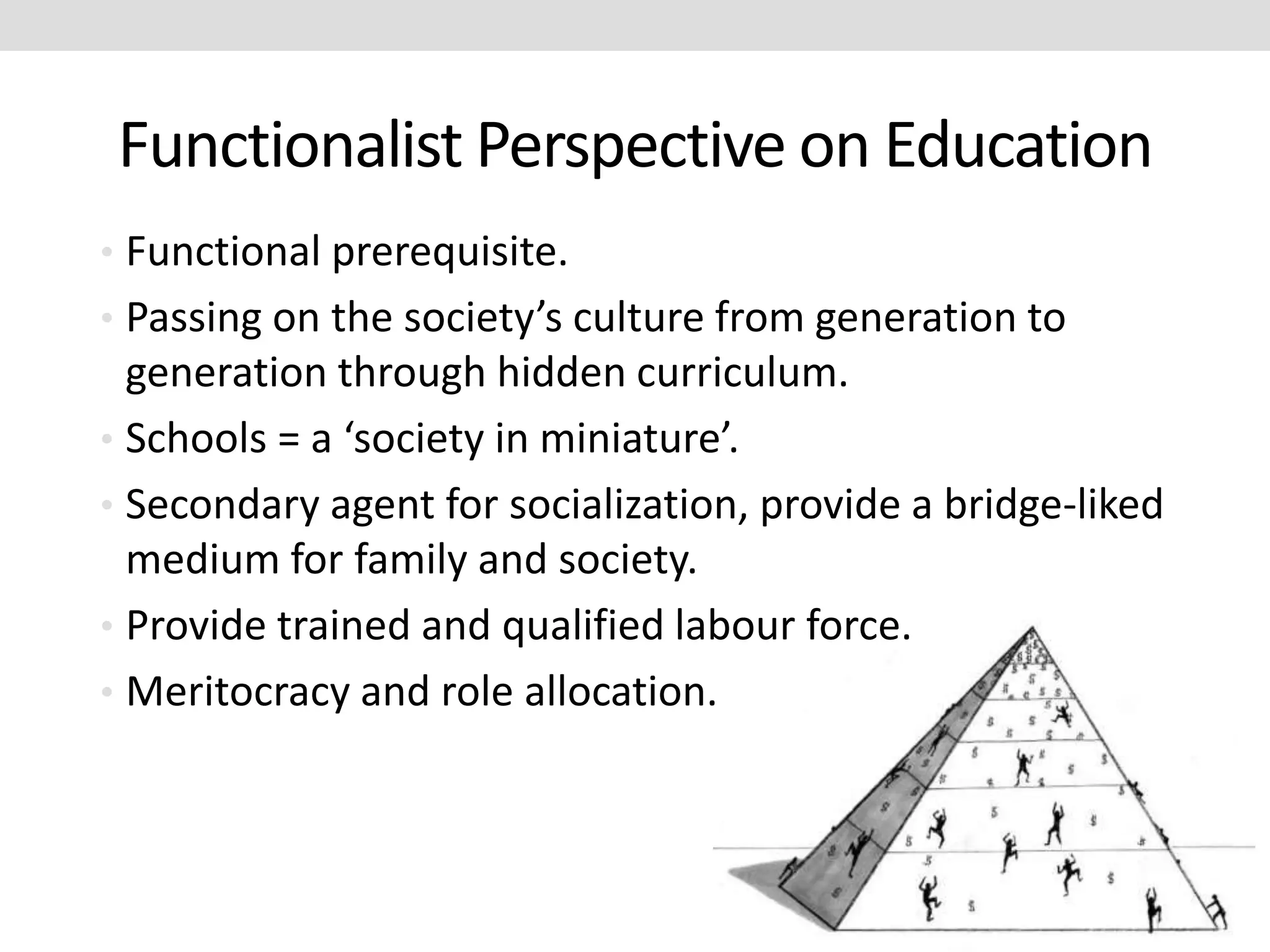 Functionalist Perspective on Education
• Functional prerequisite.
• Passing on the society’s culture from generation to
generation through hidden curriculum.
• Schools = a ‘society in miniature’.
• Secondary agent for socialization, provide a bridge-liked
medium for family and society.
• Provide trained and qualified labour force.
• Meritocracy and role allocation.
 