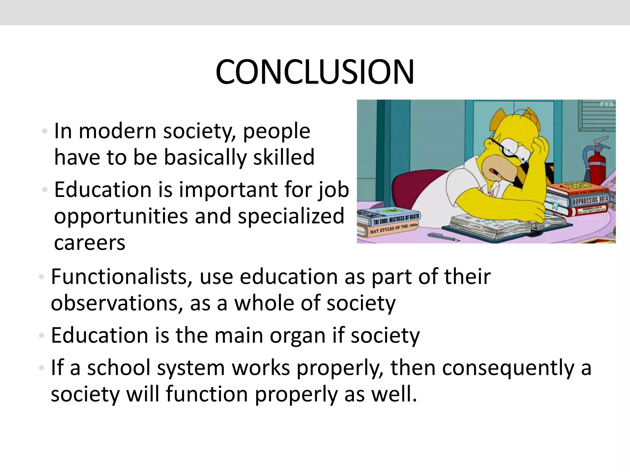 CONCLUSION
• Functionalists, use education as part of their
observations, as a whole of society
• Education is the main organ if society
• If a school system works properly, then consequently a
society will function properly as well.
• In modern society, people
have to be basically skilled
• Education is important for job
opportunities and specialized
careers
 