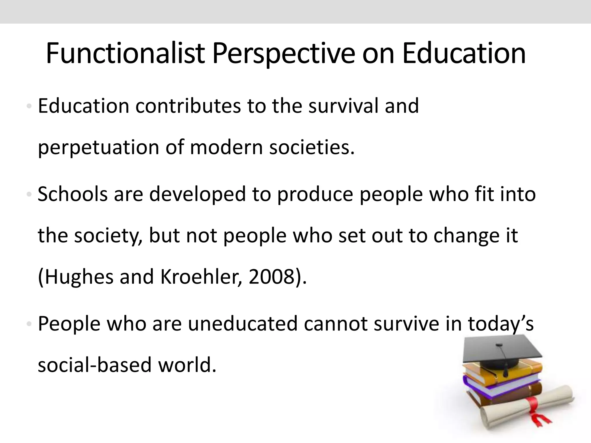 Functionalist Perspective on Education
• Education contributes to the survival and
perpetuation of modern societies.
• Schools are developed to produce people who fit into
the society, but not people who set out to change it
(Hughes and Kroehler, 2008).
• People who are uneducated cannot survive in today’s
social-based world.
 