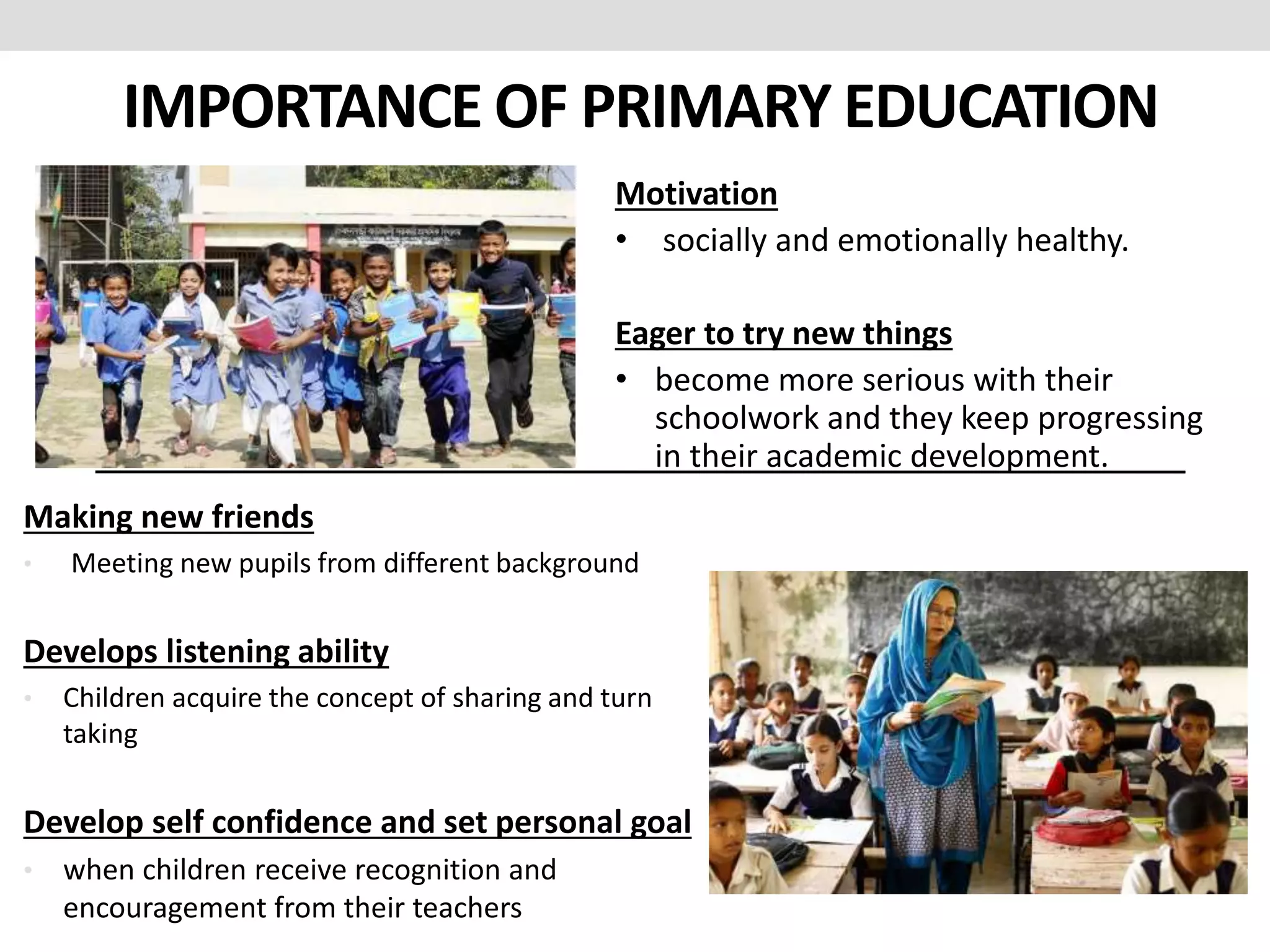 IMPORTANCE OF PRIMARY EDUCATION
Making new friends
• Meeting new pupils from different background
Develops listening ability
• Children acquire the concept of sharing and turn
taking
Develop self confidence and set personal goal
• when children receive recognition and
encouragement from their teachers
Motivation
• socially and emotionally healthy.
Eager to try new things
• become more serious with their
schoolwork and they keep progressing
in their academic development.
 