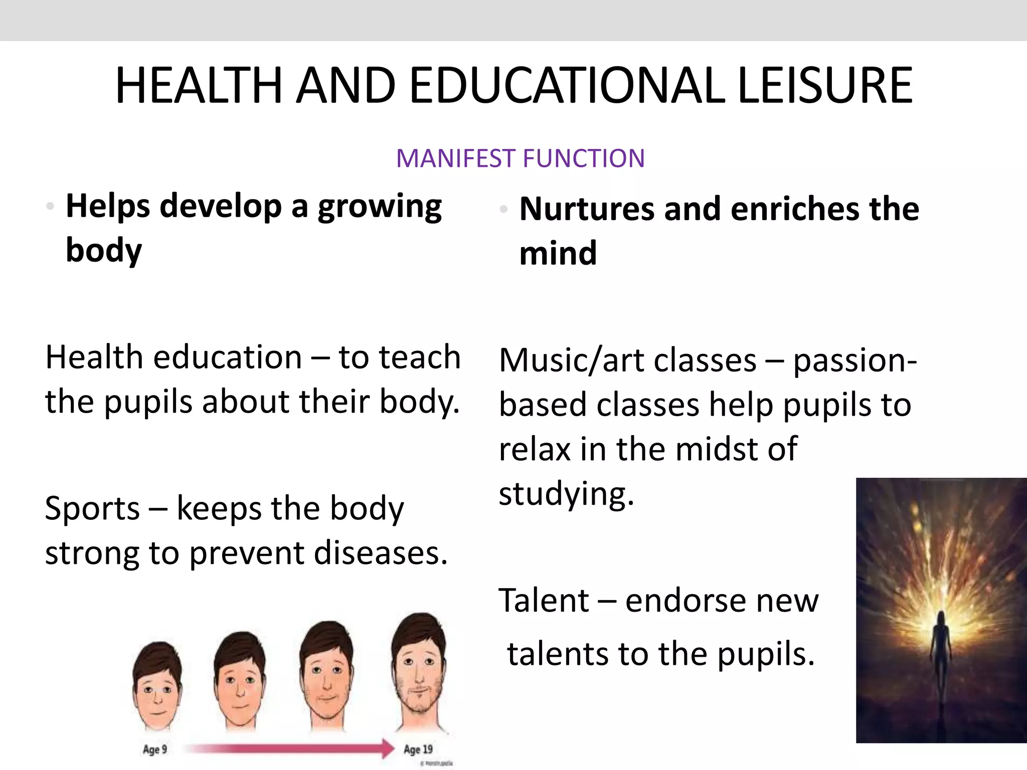 HEALTH AND EDUCATIONAL LEISURE
• Helps develop a growing
body
Health education – to teach
the pupils about their body.
Sports – keeps the body
strong to prevent diseases.
• Nurtures and enriches the
mind
Music/art classes – passion-
based classes help pupils to
relax in the midst of
studying.
Talent – endorse new
talents to the pupils.
MANIFEST FUNCTION
 