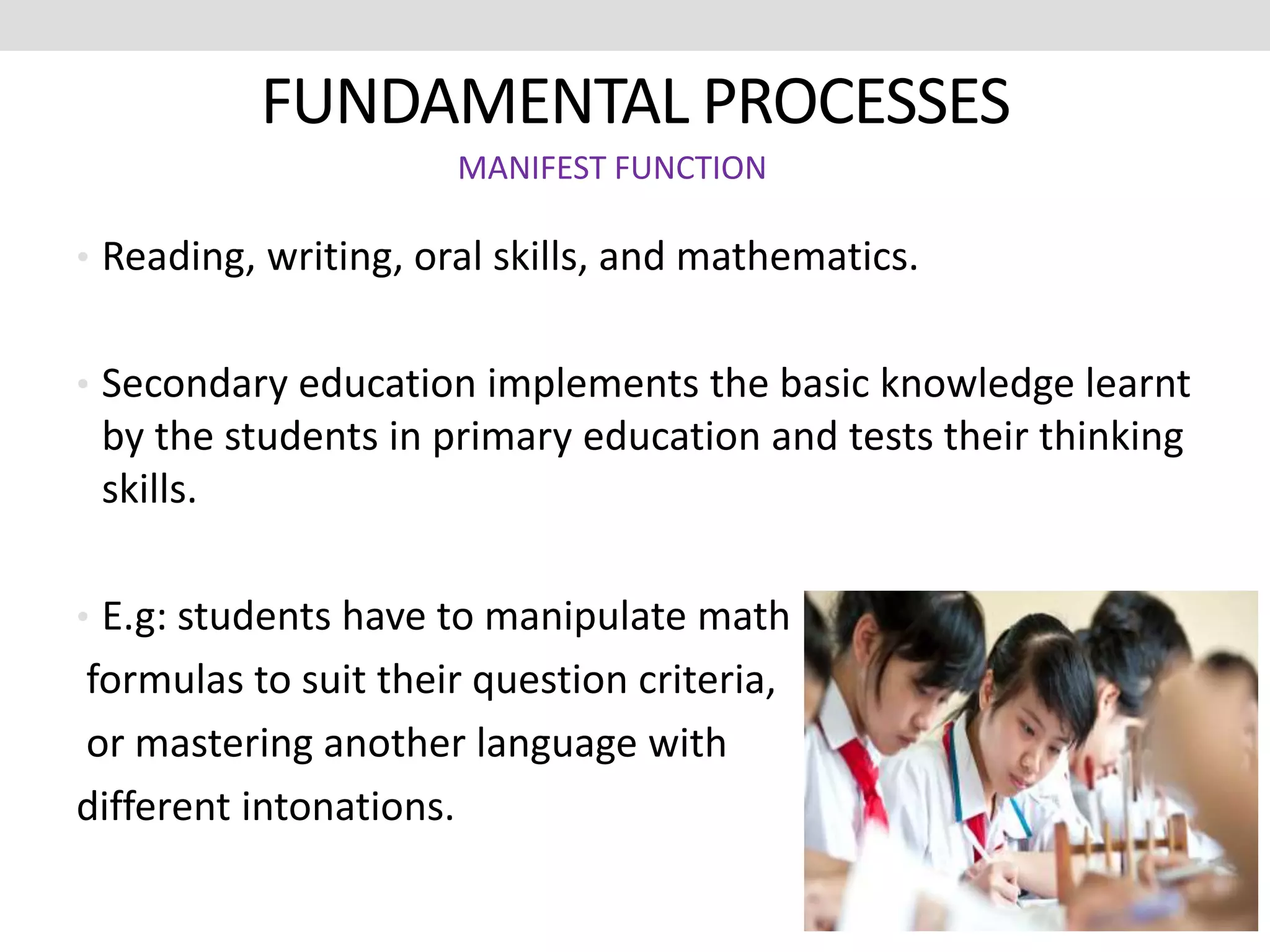 FUNDAMENTAL PROCESSES
• Reading, writing, oral skills, and mathematics.
• Secondary education implements the basic knowledge learnt
by the students in primary education and tests their thinking
skills.
• E.g: students have to manipulate math
formulas to suit their question criteria,
or mastering another language with
different intonations.
MANIFEST FUNCTION
 