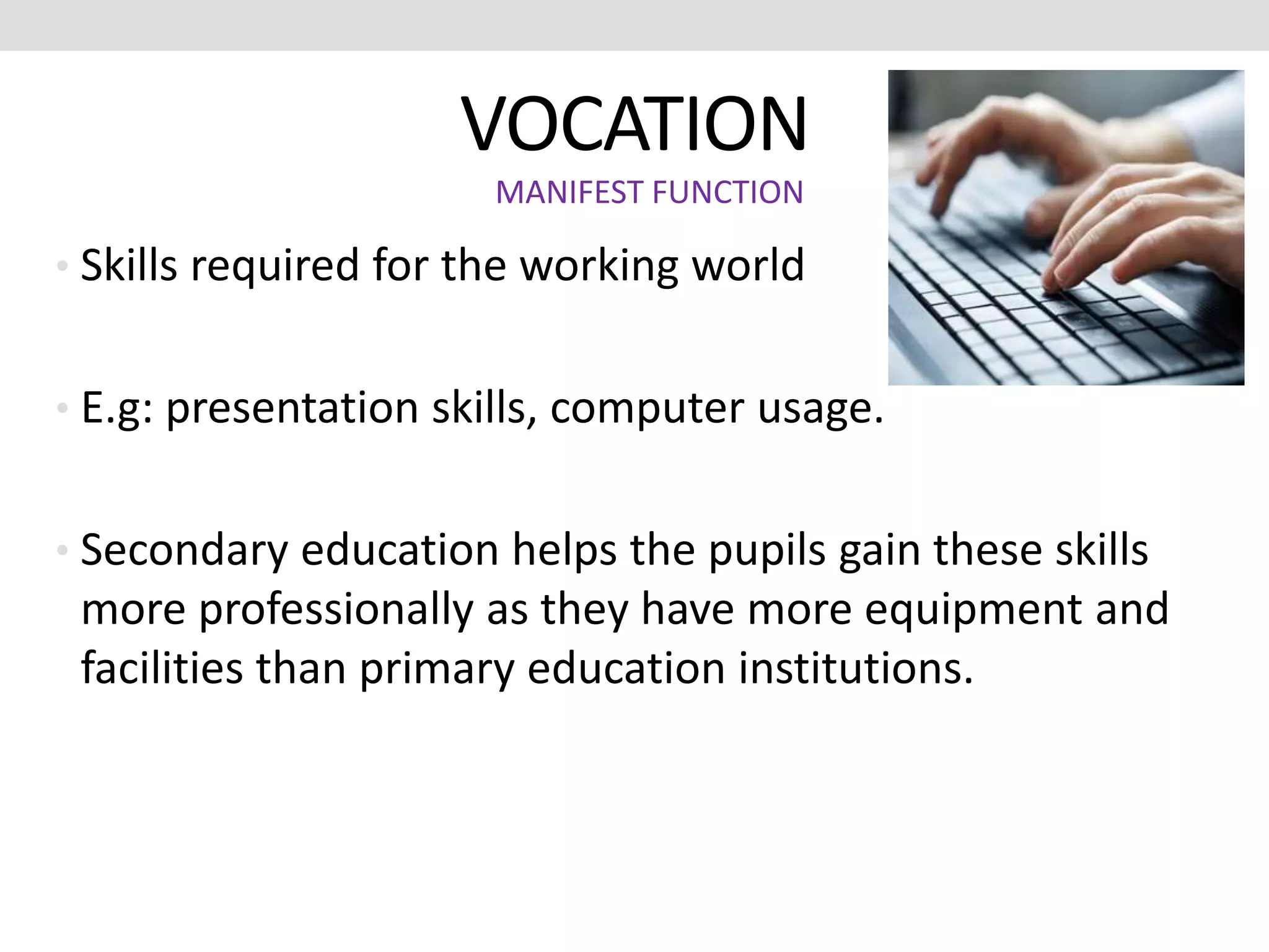 VOCATION
• Skills required for the working world
• E.g: presentation skills, computer usage.
• Secondary education helps the pupils gain these skills
more professionally as they have more equipment and
facilities than primary education institutions.
MANIFEST FUNCTION
 