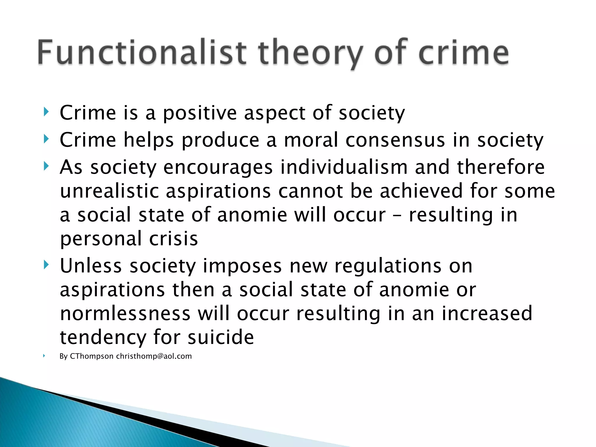 Crime is a positive aspect of society Crime helps produce a moral consensus in society As society encourages individualism and therefore unrealistic aspirations cannot be achieved for some a social state of anomie will occur – resulting in personal crisis Unless society imposes new regulations on aspirations then a social state of anomie or normlessness will occur resulting in an increased tendency for suicide By CThompson christhomp@aol.com 
