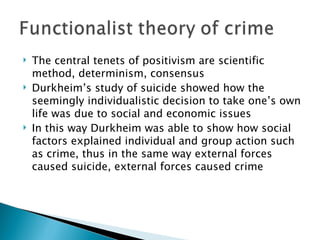 The central tenets of positivism are scientific method, determinism, consensus Durkheim’s study of suicide showed how the seemingly individualistic decision to take one’s own life was due to social and economic issues In this way Durkheim was able to show how social factors explained individual and group action such as crime, thus in the same way external forces caused suicide, external forces caused crime 
