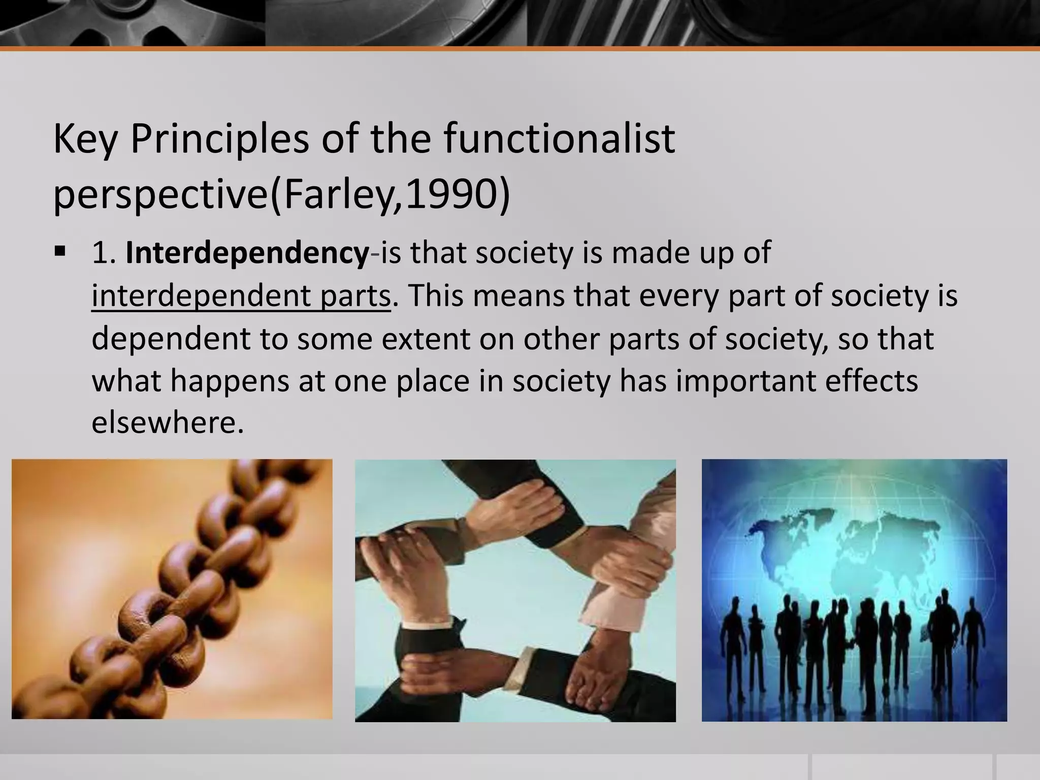 Key Principles of the functionalist 
perspective(Farley,1990) 
 1. Interdependency-is that society is made up of 
interdependent parts. This means that every part of society is 
dependent to some extent on other parts of society, so that 
what happens at one place in society has important effects 
elsewhere. 
 
