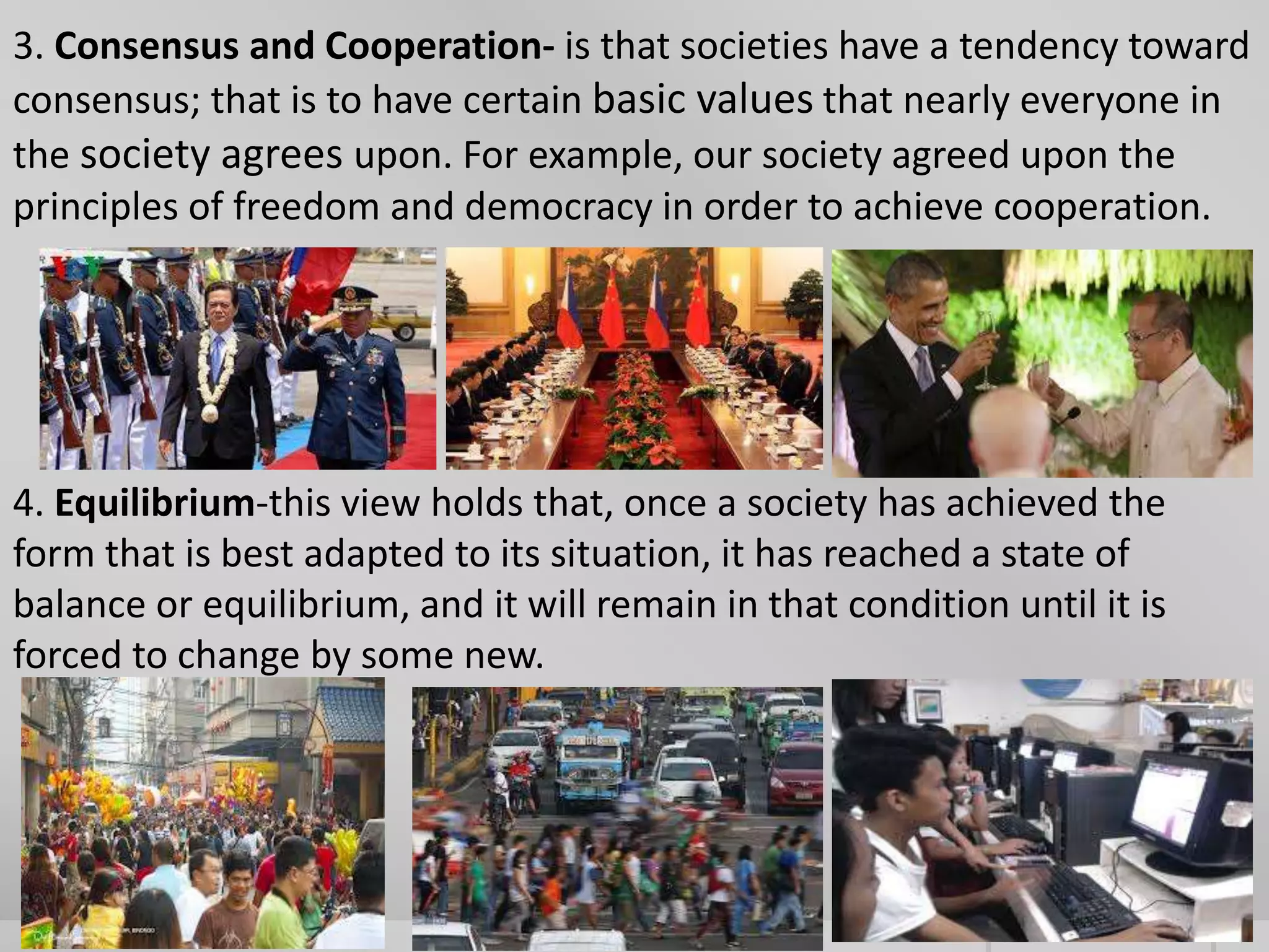 3. Consensus and Cooperation- is that societies have a tendency toward 
consensus; that is to have certain basic values that nearly everyone in 
the society agrees upon. For example, our society agreed upon the 
principles of freedom and democracy in order to achieve cooperation. 
4. Equilibrium-this view holds that, once a society has achieved the 
form that is best adapted to its situation, it has reached a state of 
balance or equilibrium, and it will remain in that condition until it is 
forced to change by some new. 
 
