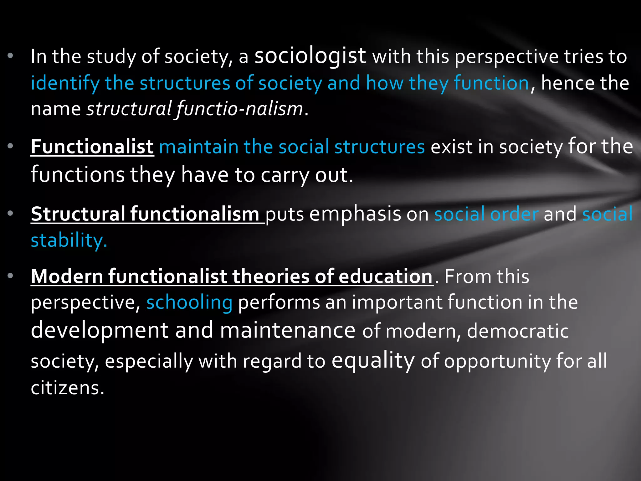 • In the study of society, a sociologist with this perspective tries to 
identify the structures of society and how they function, hence the 
name structural functio-nalism. 
• Functionalist maintain the social structures exist in society for the 
functions they have to carry out. 
• Structural functionalism puts emphasis on social order and social 
stability. 
• Modern functionalist theories of education. From this 
perspective, schooling performs an important function in the 
development and maintenance of modern, democratic 
society, especially with regard to equality of opportunity for all 
citizens. 
