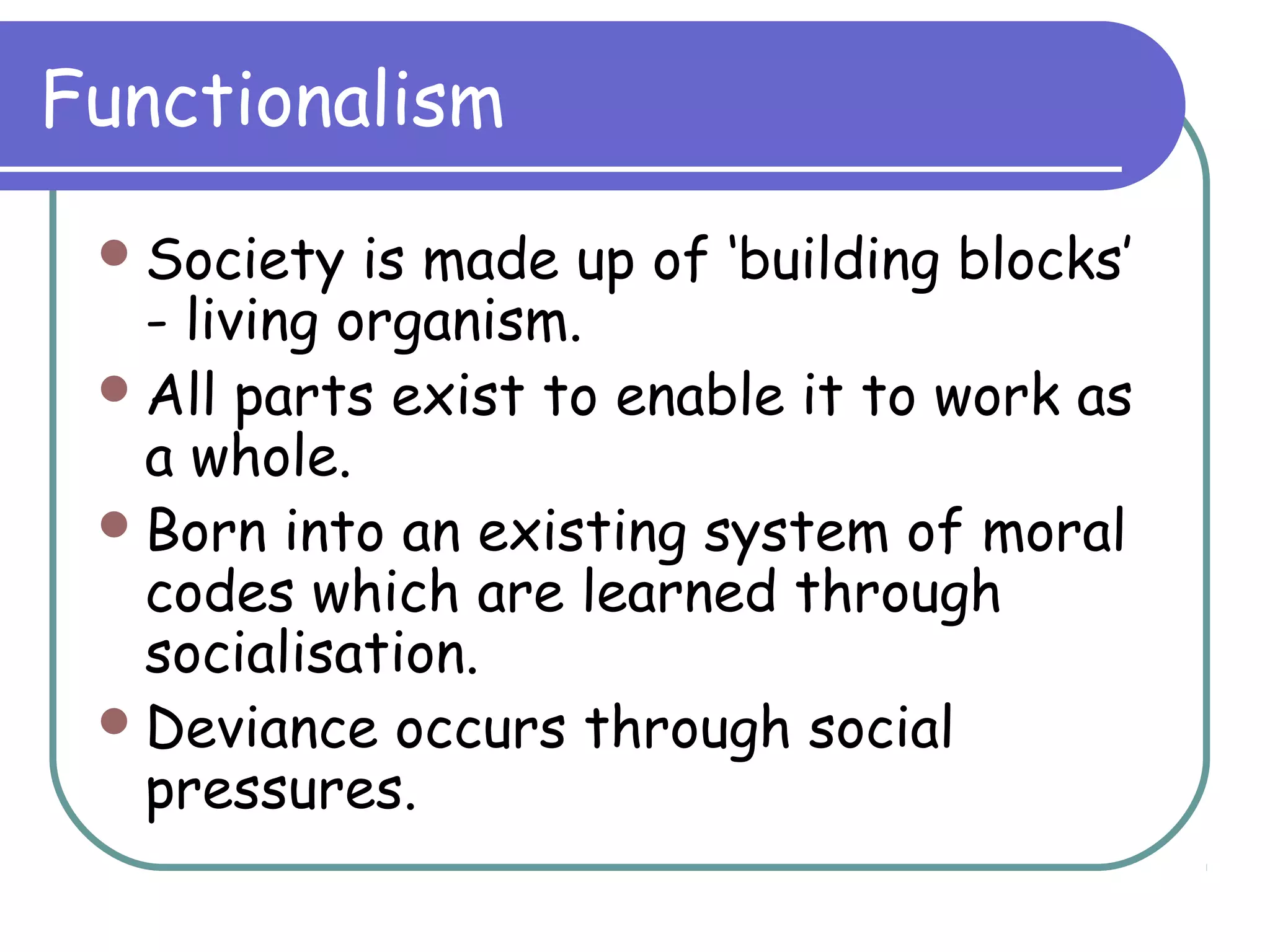 Functionalism
Society is made up of ‘building blocks’
- living organism.
All parts exist to enable it to work as
a whole.
Born into an existing system of moral
codes which are learned through
socialisation.
Deviance occurs through social
pressures.