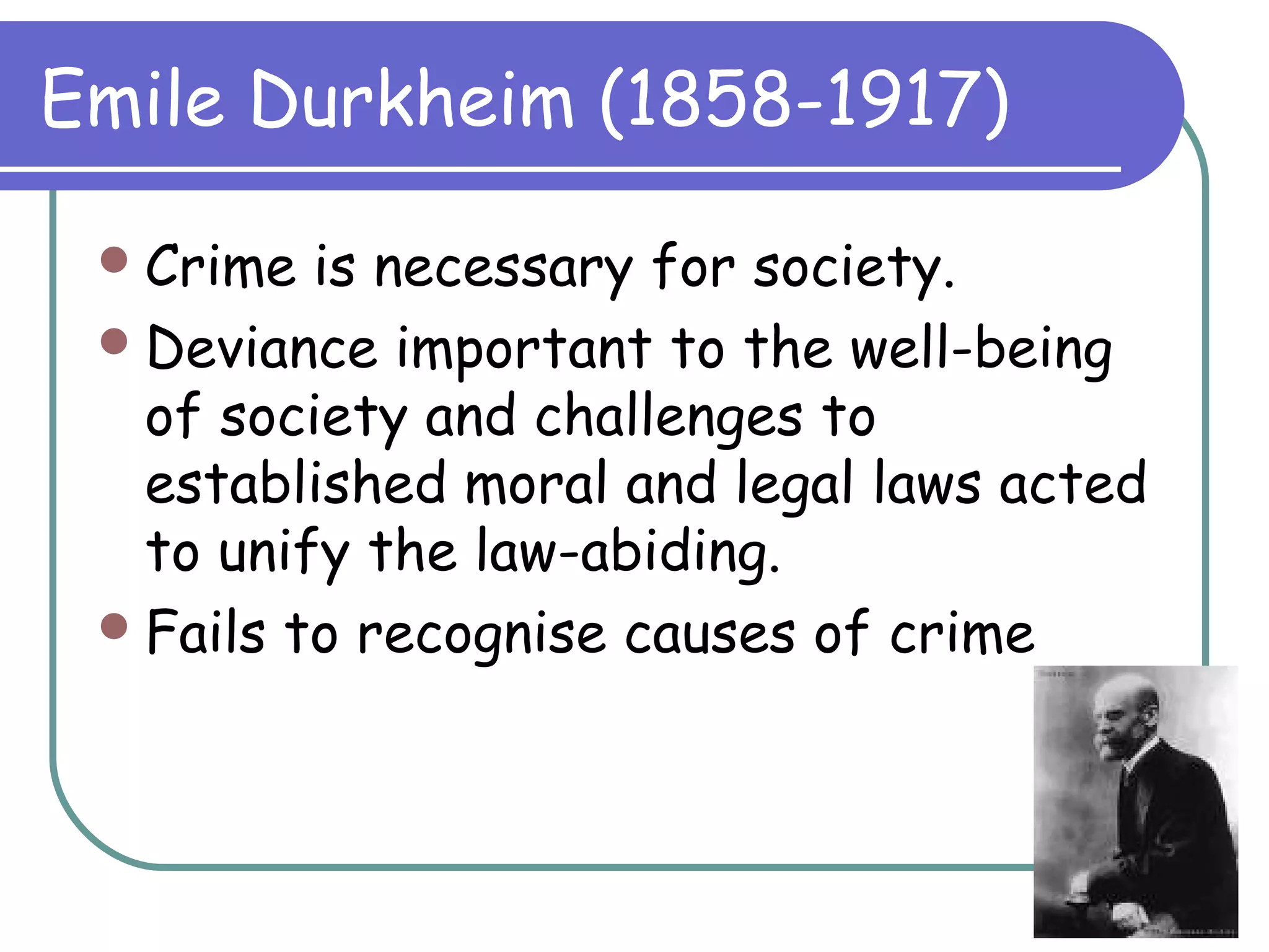 Emile Durkheim (1858-1917)
Crime is necessary for society.
Deviance important to the well-being
of society and challenges to
established moral and legal laws acted
to unify the law-abiding.
Fails to recognise causes of crime